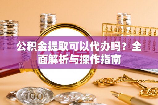 毕节公积金提取可以代办吗？全面解析与操作指南